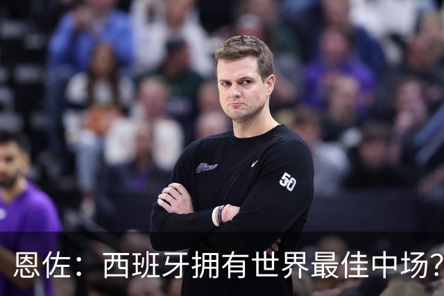 恩佐：西班牙拥有世界最佳中场？谁更强要场上见